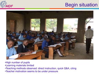 Begin situation
•High number of pupils
•Learning materials limited
•Teaching methods observed: direct instruction, quick Q&A, citing
•Teacher motivation seems to be under pressure
 