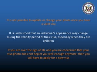 It is not possible to update or change your photo once you have 
a valid visa 
It is understood that an individual’s appearance may change 
during the validity period of their visa, especially when they are 
children 
If you are over the age of 18, and you are concerned that your 
visa photo does not depict you well enough anymore, then you 
will have to apply for a new visa 
