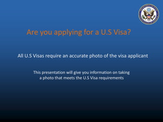 Are you applying for a U.S Visa? 
All U.S Visas require an accurate photo of the visa applicant 
This presentation will give you information on taking 
a photo that meets the U.S Visa requirements 
 