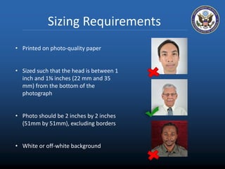 Sizing Requirements 
• Printed on photo-quality paper 
• Sized such that the head is between 1 
inch and 1⅜ inches (22 mm and 35 
mm) from the bottom of the 
photograph 
• Photo should be 2 inches by 2 inches 
(51mm by 51mm), excluding borders 
• White or off-white background 
 