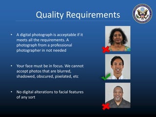 Quality Requirements 
• A digital photograph is acceptable if it 
meets all the requirements. A 
photograph from a professional 
photographer in not needed 
• Your face must be in focus. We cannot 
accept photos that are blurred, 
shadowed, obscured, pixelated, etc 
• No digital alterations to facial features 
of any sort 
 