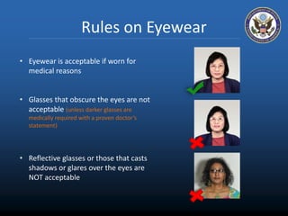 Rules on Eyewear 
• Eyewear is acceptable if worn for 
medical reasons 
• Glasses that obscure the eyes are not 
acceptable (unless darker glasses are 
medically required with a proven doctor’s 
statement) 
• Reflective glasses or those that casts 
shadows or glares over the eyes are 
NOT acceptable 
 