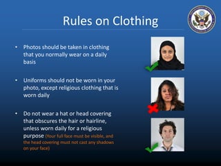 Rules on Clothing 
• Photos should be taken in clothing 
that you normally wear on a daily 
basis 
• Uniforms should not be worn in your 
photo, except religious clothing that is 
worn daily 
• Do not wear a hat or head covering 
that obscures the hair or hairline, 
unless worn daily for a religious 
purpose (Your full face must be visible, and 
the head covering must not cast any shadows 
on your face) 
 