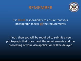 REMEMBER 
It is YOUR responsibility to ensure that your 
photograph meets all the requirements 
If not, then you will be required to submit a new 
photograph that does meet the requirements and the 
processing of your visa application will be delayed 
 