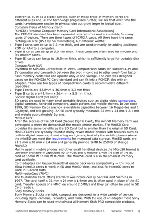 electronics, such as a digital camera. Each of these types of memory cards are
    different sizes and, as the technology progresses further, we see that over time the
    cards have become smaller in physical size but grow larger in logical size.
    Common Types of Memory Cards
    PCMCIA (Personal Computer Memory Card International Association)
    The PCMCIA standard has been expanded several times and are suitable for many
    types of devices. There are three types of PCMCIA cards. All three have the same
    rectangular size (85.6 by 54 millimetres), but different widths:
•   Type I cards can be up to 3.3 mm thick, and are used primarily for adding additional
    ROM or RAM to a computer.
•   Type II cards can be up to 5.5 mm thick. These cards are often used for modem and
    fax modem cards.
•   Type III cards can be up to 10.5 mm thick, which is sufficiently large for portable disk
    drives.
    CompactFlash (CF)
    Invented by SanDisk Corporation in 1994, CompactFlash cards can support 3.3V and
    5V operation and can switch between the two, in contrast to other small-form factor
    flash memory cards that can operate only at one voltage. The card was designed
    based on the PCMCIA PC Card standard and can fit into a PCMCIA slot with an
    adapter. There are two types of CompactFlash cards to accommodate different
    capacities:
•   Type I cards are 42.8mm x 36.4mm x 3.3 mm thick
•   Type II cards are 42.8mm x 36.4mm x 5.5 mm thick.
    Secure Digital Card (SD card)
    SD cards are used in many small portable devices such as digital video camcorders,
    digital cameras, handheld computers, audio players and mobile phones. In use since
    1999, SD Memory Cards are now available in capacities between 16 Megabytes and 1
    Gigabyte, and still growing. An SD card typically measures 32 mm x 24 mm x 2.1 mm
    and weighs approximately 2grams.
    MiniSD Card
    After the success of the SD Card (Secure Digital Card), the miniSD Memory Card was
    developed to meet the demands of the mobile phone market. The MiniSD Card
    provides the same benefits as the SD Card, but is smaller than the original SD Card.
    MiniSD Cards are typically found in many newer mobile phones with features such as
    built-in digital cameras, downloading and games, basically the mobile phones where
    the miniSD can meet the requirements for increased data storage. MiniSD cards are
    21.5 mm x 20 mm x 1.4 mm and generally provide 16MB to 256MB of storage.
    MicroSD
    Mainly used in mobile phones and other small handheld devices the MicroSD format is
    currently available in capacities up to 4GB, and it roughly 1/4th the size of the SD
    card at 15mm W 11mm W 0.7mm. The MicroSD card is also the smallest memory
    card available.
    Card adapters can be purchased that enable backwards compatibility — this would
    allow MicroSD cards to work in SD and MiniSD slots, and also for MicroSD cards to
    work in SD card slots.
    Multimedia Card (MMC)
    The Multimedia Card (MMC) standard was introduced by SanDisk and Siemens in
    1997. The card itself is 32 mm x 24 mm x 1.4mm and is often used in place of the SD
    card. Transfer speeds of a MMC are around 2.5MB/s and they can often be used in SD
    Card readers.
    Sony Memory Sticks
    Sony Memory Sticks are light, compact and designed for a wide variety of devices
    including digital cameras, recorders, and more. With the use of an adapter most Sony
    Memory Sticks can be used with almost all Memory Stick PRO compatible products.


    Certificate lll Graphic Pre-press (ICP30210)    TECHNOLOGY 3        Version: 17/02/12   11
 