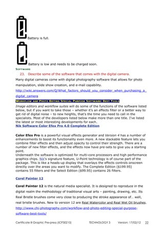 Battery is full.




         Battery is low and needs to be charged soon.
Software
   23.   Describe some of the software that comes with the digital camera.
Many digital cameras come with digital photography software that allows for photo
manipulation, slide show creation, and e-mail capability.
http://wiki.answers.com/Q/What_factors_should_you_consider_when_purchasing_a_
digital_camera
Workflow and Photo Editing Special Purpose Software: Best Tools
Image editors and workflow suites will do some of the functions of the software listed
below, but if you want to take those – whether it’s an effects filter or a better way to
get rid of digital noise – to new heights, that’s the time you need to call in the
specialists. Most of the developers listed below make more than one title. I’ve listed
the latest or most interesting developments for each.
Nik Software Color Efex Pro 4.0 Complete Edition


Color Efex Pro is a powerful visual effects generator and Version 4 has a number of
enhancements to boost its functionality even more. A new stackable feature lets you
combine filter effects and then adjust opacity to control their strength. There are a
number of new filter effects, and the effects now have pre-sets to give you a starting
point.
Underneath the software is optimized for multi-core processors and high performance
graphics chips. Nik‘s signature feature, U-Point technology is of course part of the
package. This is like a heads-up display that overlays the effects controls onscreen
directly over the areas you want to modify. The Complete Edition ($199.95)
contains 55 filters and the Select Edition ($99.95) contains 26 filters.

Corel Painter 12

Corel Painter 12 is the natural media specialist. It is designed to reproduce in the
digital realm the methodology of traditional visual arts – painting, drawing, etc. Its
Real Bristle brushes come very close to producing the stroke appearance of… well,
real bristle brushes. New to version 12 are Real Watercolor and Real Wet Oil brushes.
http://www.chi-photography.com/workflow-and-photo-editing-special-purpose-
software-best-tools/

Certificate lll Graphic Pre-press (ICP30210)     TECHNOLOGY 3        Version: 17/02/12   22
 