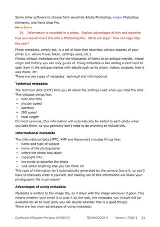 Some other software to choose from would be Adobe Photoshop, Adobe Photoshop
Elements, and Paint shop Pro.
Meta Data
   24.   Information is recorded in a photo. Explain advantages of this and describe
how you would insert this into a Photoshop file. What are tags? How can tags help
the user?

Photo metadata, simply put, is a set of data that describes various aspects of your
photo (i.e. where it was taken, settings used, etc.).
Photos without metadata are like the thousands of items at an antique market, whose
origin and history you can only guess at. Using metadata is like adding a card next to
each item in the antique market with details such as its origin, maker, purpose, how it
was made, etc.
There are two types of metadata: technical and informational.

Technical metadata

The technical data (EXIF) tells you all about the settings used when you took the shot.
This includes things like:
  date and time
  shutter speed
  aperture
  ISO speed
  focal length
On most cameras, this information will automatically be added to each photo when
you take them, so you generally don’t need to do anything to include this.

Informational metadata

The informational data (IPTC, XMP and Keywords) includes things like:
  name and type of subject
  name of the photographer
  where the photo was taken
  copyright info
  keywords to describe the photo
  Just about anything else you can think of!
This type of information isn’t automatically generated by the camera (sorry!), so you’ll
have to manually enter it yourself, but making use of this information will make your
photographic life much easier!

Advantages of using metadata

Metadata is written to the image file, so it stays with the image wherever it goes. This
means whether your email it or post it on the web, the metadata you include will be
available for all to read (only you can decide whether that is a good thing!).
There are two main advantages of using metadata:


Certificate lll Graphic Pre-press (ICP30210)    TECHNOLOGY 3        Version: 17/02/12   23
 