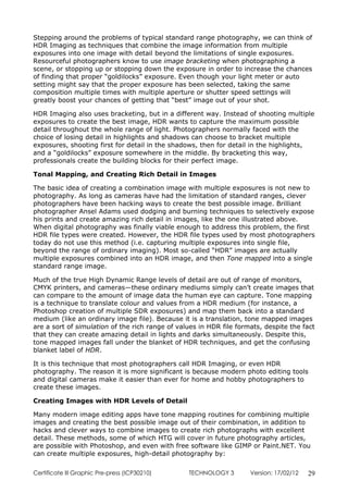 Stepping around the problems of typical standard range photography, we can think of
HDR Imaging as techniques that combine the image information from multiple
exposures into one image with detail beyond the limitations of single exposures.
Resourceful photographers know to use image bracketing when photographing a
scene, or stopping up or stopping down the exposure in order to increase the chances
of finding that proper “goldilocks” exposure. Even though your light meter or auto
setting might say that the proper exposure has been selected, taking the same
composition multiple times with multiple aperture or shutter speed settings will
greatly boost your chances of getting that “best” image out of your shot.

HDR Imaging also uses bracketing, but in a different way. Instead of shooting multiple
exposures to create the best image, HDR wants to capture the maximum possible
detail throughout the whole range of light. Photographers normally faced with the
choice of losing detail in highlights and shadows can choose to bracket multiple
exposures, shooting first for detail in the shadows, then for detail in the highlights,
and a “goldilocks” exposure somewhere in the middle. By bracketing this way,
professionals create the building blocks for their perfect image.

Tonal Mapping, and Creating Rich Detail in Images

The basic idea of creating a combination image with multiple exposures is not new to
photography. As long as cameras have had the limitation of standard ranges, clever
photographers have been hacking ways to create the best possible image. Brilliant
photographer Ansel Adams used dodging and burning techniques to selectively expose
his prints and create amazing rich detail in images, like the one illustrated above.
When digital photography was finally viable enough to address this problem, the first
HDR file types were created. However, the HDR file types used by most photographers
today do not use this method (i.e. capturing multiple exposures into single file,
beyond the range of ordinary imaging). Most so-called “HDR” images are actually
multiple exposures combined into an HDR image, and then Tone mapped into a single
standard range image.

Much of the true High Dynamic Range levels of detail are out of range of monitors,
CMYK printers, and cameras—these ordinary mediums simply can’t create images that
can compare to the amount of image data the human eye can capture. Tone mapping
is a technique to translate colour and values from a HDR medium (for instance, a
Photoshop creation of multiple SDR exposures) and map them back into a standard
medium (like an ordinary image file). Because it is a translation, tone mapped images
are a sort of simulation of the rich range of values in HDR file formats, despite the fact
that they can create amazing detail in lights and darks simultaneously. Despite this,
tone mapped images fall under the blanket of HDR techniques, and get the confusing
blanket label of HDR.

It is this technique that most photographers call HDR Imaging, or even HDR
photography. The reason it is more significant is because modern photo editing tools
and digital cameras make it easier than ever for home and hobby photographers to
create these images.

Creating Images with HDR Levels of Detail

Many modern image editing apps have tone mapping routines for combining multiple
images and creating the best possible image out of their combination, in addition to
hacks and clever ways to combine images to create rich photographs with excellent
detail. These methods, some of which HTG will cover in future photography articles,
are possible with Photoshop, and even with free software like GIMP or Paint.NET. You
can create multiple exposures, high-detail photography by:

Certificate lll Graphic Pre-press (ICP30210)     TECHNOLOGY 3        Version: 17/02/12   29
 
