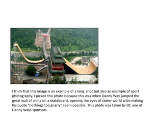 I think that this image is an example of a long shot but also an example of sport 
photography. I picked this photo because this was when Danny Way jumped the 
great wall of china on a skateboard, opening the eyes of skater world wide making 
his quote “nothings too gnarly” seem possible. This photo was taken by DC one of 
Danny Ways sponsors. 
 