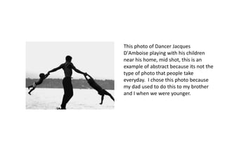 This photo of Dancer Jacques 
D'Amboise playing with his children 
near his home, mid shot, this is an 
example of abstract because its not the 
type of photo that people take 
everyday. I chose this photo because 
my dad used to do this to my brother 
and I when we were younger. 
 