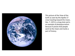 This picture of the View of the 
Earth as seen by the Apollo 17 
crew traveling toward the moon, 
Dec. 7, 1972 is a long shot and is 
an example of photojournalism 
because it proves that people 
went to the moon and marks a 
part of history. 
 