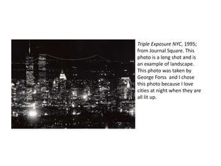 Triple Exposure NYC, 1995; 
from Journal Square. This 
photo is a long shot and is 
an example of landscape. 
This photo was taken by 
George Forss and I chose 
this photo because I love 
cities at night when they are 
all lit up. 
 