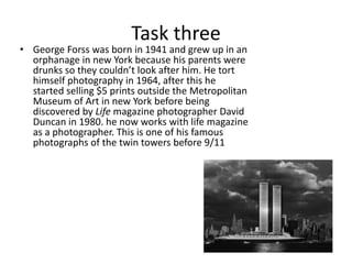 Task three 
• George Forss was born in 1941 and grew up in an 
orphanage in new York because his parents were 
drunks so they couldn’t look after him. He tort 
himself photography in 1964, after this he 
started selling $5 prints outside the Metropolitan 
Museum of Art in new York before being 
discovered by Life magazine photographer David 
Duncan in 1980. he now works with life magazine 
as a photographer. This is one of his famous 
photographs of the twin towers before 9/11 
