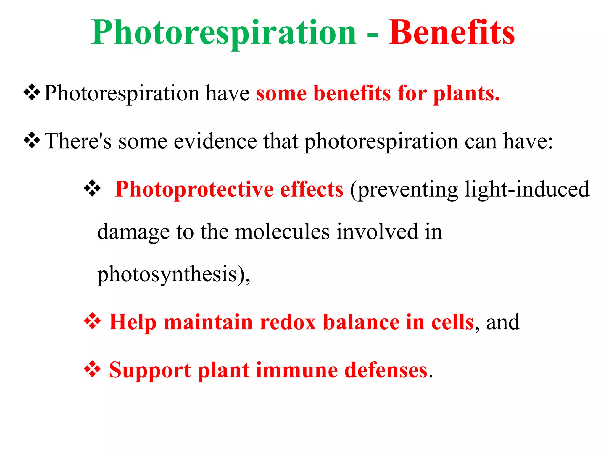Photorespiration - Benefits
Photorespiration have some benefits for plants.
There's some evidence that photorespiration can have:
 Photoprotective effects (preventing light-induced
damage to the molecules involved in
photosynthesis),
 Help maintain redox balance in cells, and
 Support plant immune defenses.
 