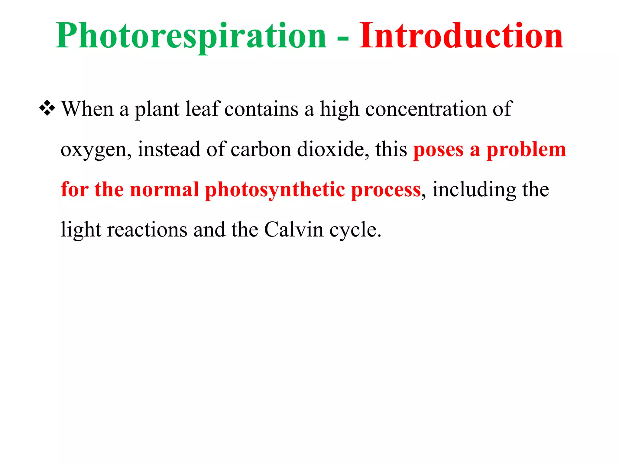 Photorespiration - Introduction
When a plant leaf contains a high concentration of
oxygen, instead of carbon dioxide, this poses a problem
for the normal photosynthetic process, including the
light reactions and the Calvin cycle.
 