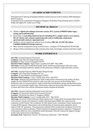 AWARDS/ACHIEVEMENTS
Participant and 4th
placing of Singapore Robotics Games between 8 and 10 January 2008 (Intelligent
Robot Category)
Consolation prize in Institution of Engineers Singapore Workshop (Using drinking straws to build a
bridge and support RC model car of 250g)
TECHNICAL SKILLS
• Skilled in digital and analogue electronic systems, PLC systems (OMRON ladder logic),
testing and troubleshooting.
• Knowledge in controlling industrial devices including PLCs, stepper motors, servo motors,
DC/AC motors and common engineering tools such as oscilloscope, multi-meter
spectrum/audio analyzer, signal generator
• Skilled in various engineering software tools including ORCAD, AUTOCAD, Zuken
CR3000/CR5000 PCB Design Software.
• Basic network configuration using switches/routers, configure CCTV(ReadyNAS NETGEAR)
• Design of Power distribution in data communication racks, knowledge of power, heat load, weight
WORK EXPERIENCE
Job Title: Assistant Engineer (Electrical)
Company: Sony Precision Engineering Centre
Location: 52 Tuas Avenue 9 Singapore 639193
Duration With Company: Approximate 3 months (Feb 2008 - May 2008)
Job Scope: Testing and Troubleshooting PIC board; modifying programming codes and wiring
assembly for prototype machines; prepare D-sub connectors; configure simple pneumatic controls.
Job Title: Assistant Engineer (R&D Product Design Group)
Company: JVC Electronics Singapore Pte Ltd
Location: 79 Ayer Rajah Crescent Singapore 139955
Duration With Company: 1 year 7 months (July 2010 - Feb 2012)
Job Scope: Studying and researching Car Audio models before announcing to the market. Produce
sample sets from blank PCB to actual car audio sets with every process involved before Mass
Production starts in overseas factories. Improve both Electrical hardware design and Mechanical parts
design in every prototype sample stage. Functionality inspection and testing with tuner measurements
to ensure that it have met with the international market standards & demands.
Job Title: Associate Engineer (Integrated Comms Division)
Company: ST Electronics (Info-Comm Systems) Pte Ltd
Location: 100 Jurong East Street 21 Singapore 609602
Duration With Company: 2 year 2 months (Mar 2012 – May 2014)
Job Scope: Overlook of Sub-contractors Safety during work. Conduct Risk Assessment before start of
work activities, Ensure sub-contractors comply with organisation SHMS. Site supervision for
contractors in SAF Project. Site coordinator for SAF project works. Installation, Check, Inspection &
Testing (ICIT) engineer. Maintenance and troubleshooting of communication equipment, power
matters in DC/AC generators. Planning project schedule which include Field Acceptance Test (FAT)
with customers/vendors/contractors. Project materials & equipment purchase requisition. Preparation
of documents (Delivery notes, Installation control document, Network connectivity diagram, Design
of data racks layout & power distribution.
Secondary Role: Department Tools IC, ST Electronics Infocomm - SWC Member
 