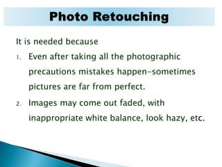 It is needed because Even after taking all the photographic precautions mistakes happen-sometimes pictures are far from perfect. Images may come out faded, with inappropriate white balance, look hazy, etc. Photo Retouching
