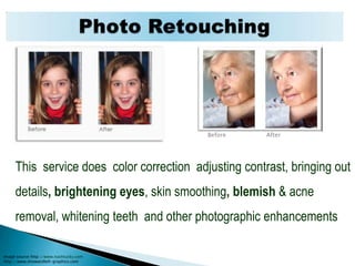 Photo RetouchingBefore                      After     This  service does  color correction  adjusting contrast, bringing out details, brightening eyes, skin smoothing, blemish & acne removal, whitening teeth  and other photographic enhancementsImage source http://www.nashtucky.comhttp://www.showandtell-graphics.com