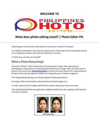 WELCOME TO
What does photo editing entail? | Photo Editor PH.
Everything you need to know about picture retouching is covered in this guide.
You might be interested in learning more about picture retouching if you're just getting started,
or you might be an expert who wants to refresh your memory.
In either case, we have you covered!
What is Photo Retouching?
The word "retouch" refers to the process of enhancing an image's look. Retouching in
photography is the process of removing specific flaws from an image. Minor items like dust or
grime on the camera lens Photo Retouching or sensor can be the cause of this. Retouching can
be done to fix some skin flaws on models, as is frequently seen in fashion magazines.
This image-editing technique can also be applied to final presentations.
An image is often retouched by making modest, localized changes to it.
In order to give the final image a polished finish, photo retouching services are used.
This would typically follow the application of global modifications like cropping, white balance,
and color correction.
 