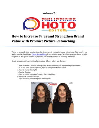Welcome To
How to Increase Sales and Strengthen Brand
Value with Product Picture Retouching
There is no need for a lengthy introduction when it comes to image retouching. We won’t even
bother to talk about basic Photo Retouching picture editing as we’ve already covered that in prior
chapters of this guide and we’ll presume you already adhere to industry standards.
If not, you can catch up in the chapters that follow, where we discuss:
1.How to create a product photography studio (including the equipment you will need)
2. If all you have is a smartphone, how to take product shots with it
3. How to manipulate light
4. Adding shadows
5. Tips for taking pictures of objects that reflect light
6. White background removal
7. Tips for taking photos of ghost mannequins
 
