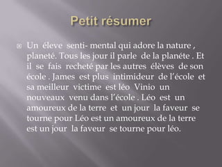 Petit résumer Un  éleve  senti- mental qui adore la nature , planeté. Tous les jour il parle  de la planéte . Et il  se  fais  recheté par les autres  élèves  de son école . James  est plus  intimideur  de l’école  et sa meilleur  victime  est léoVinio  un nouveaux  venu dans l’école . Léo  est  un amoureux de la terre  et  un jour  la faveur  se tourne pour Léo est un amoureux de la terre  est un jour  la faveur  se tourne pour léo.