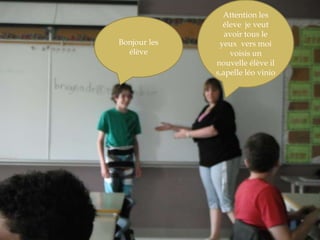 Attention les éleve  je veut  avoir tous le yeux  vers moi voisis un nouvelle élève il s,apelleléovinioBonjour les élève 