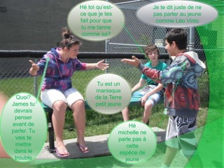 Je te dit juste de ne pas parler au jeune comme Léo VinioHé toi qu’est-ce que je tes fait pour que tu me tanne comme sa?Tu est un maniaque de la Terre petit jeuneQuoi? James tu devrais penser avant de parler. Tu vais te mettre dans le troubleHé michelle ne parle pas à cette espèce de jeune