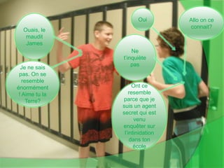 Allo on ce connait?OuiOuais, le maudit JamesNe t’inquiète pasJe ne sais pas. On se resemble énormément! Aime tu la Terre?Ont ce resemble parce que je suis un agent secret qui est venu enquêter sur l’intinidation dans ton école