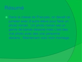 RésuméDans la classe de Français, on devait ce jumeler avec d’autre élève pour faire un photo roman.  Un photo roman est un genre de bande dessiné mais c’est des vrai photo avec des vrai personne dedans.  Maintenant voici mon montage.