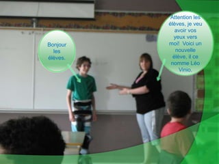 Attention les élèves, je veu avoir vos yeux vers moi!  Voici un nouvelle élève, il ce nomme Léo Vinio.Bonjour les élèves.