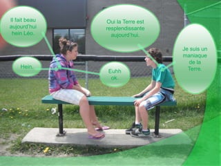 Oui la Terre est resplendissante aujourd’hui.Il fait beau aujourd’hui hein Léo.Je suis un maniaque de la Terre.Hein.Euhh ok.