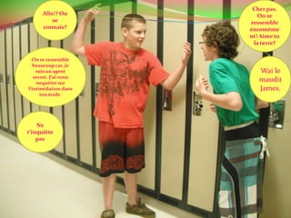 Allo!? On se connais?Cher pas. On se ressemble énormément! Aime tu la terre?On se ressemble beaucoup car, je suis un agent secret. J’ai venu enquêter sur l’intimidation dans ton école.Wai le maudit James.Ne t’inquiète pas