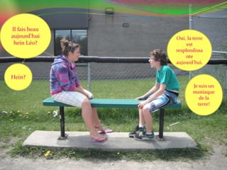 Il fais beau aujourd’hui hein Léo? Oui, la terre est resplendissante aujourd’hui.Hein?Je suis un maniaque de la terre!