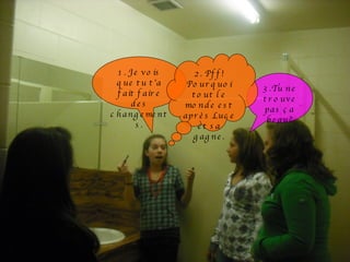 1. Je vois que tu t’a fait faire des changements. 3.Tu ne trouve pas ça beau? 2. Pff! Pourquoi tout le monde est après Luce et sa gagne. 
