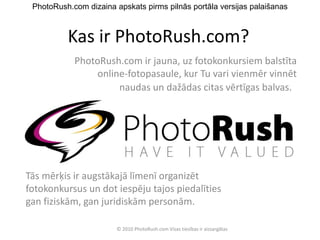 Kas ir PhotoRush.com? PhotoRush.com ir jauna, uz fotokonkursiem balstīta online-fotopasaule, kur Tu vari vienmēr vinnēt naudas un dažādas citas vērtīgas balvas.    Tās mērķis ir augstākajā līmenī organizēt fotokonkursus un dot iespēju tajos piedalīties gan fiziskām, gan juridiskām personām .     PhotoRush.com dizaina apskats pirms pilnās portāla versijas palaišanas © 2010 PhotoRush.com Visas tiesības ir aizsargātas 