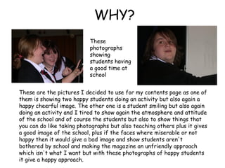 WHY? These are the pictures I decided to use for my contents page as one of them is showing two happy students doing an activity but also again a happy cheerful image. The other one is a student smiling but also again doing an activity and I tired to show again the atmosphere and attitude of the school and of course the students but also to show things that you can do like taking photographs but also teaching others plus it gives a good image of the school, plus if the faces where miserable or not happy then it would give a bad image and show students aren't bothered by school and making the magazine an unfriendly approach which isn't what I want but with these photographs of happy students it give a happy approach.  These photographs showing students having a good time at school   