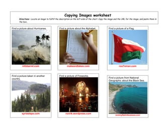 Copying Images worksheet
      Directions: Locate an image to fulfill the description on the left side of the chart. Copy the image and the URL for the image, and paste them in
      the box..


Find a picture about Hurricanes.                Find a picture about the Alphabet.                  Find a picture of a Flag.




         infobarrel.com                                 makeandtakes.com                                       roo7oman.com



Find a picture taken in another                 Find a picture of Fireworks.
country.                                                                                            Find a picture from National
                                                                                                    Geographic about the Black Sea.




         syriasteps.com                                ronrik.wordpress.com
                                                                                                           rentmyflatinfeodosia.com
 