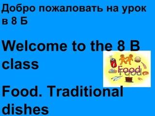 Добро пожаловать на урок в 8 Б Welcome to the 8 B  class Food. Traditional dishes 