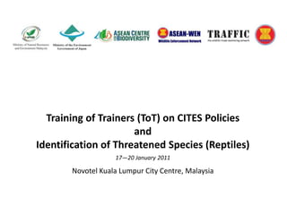 Training of Trainers (ToT) on CITES Policies  and  Identification of Threatened Species (Reptiles) 17—20 January 2011 Novotel Kuala Lumpur City Centre, Malaysia 