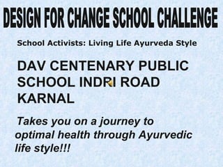 Takes you on a journey to optimal health through Ayurvedic life style!!! DAV CENTENARY PUBLIC SCHOOL INDRI ROAD  KARNAL DESIGN FOR CHANGE SCHOOL CHALLENGE School Activists: Living Life Ayurveda Style 