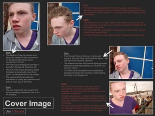 Pros:
                                                                               •    The High Angle contradicts the ‘threatening’ glare , as the figure is
                                                                                    depicted as ‘powerless’ and yet not scared to make opinions known (this
                                                                                    is an example of physical strength Vs. psychological strength, possibly an angle I
                                                                                    could explore).


                                                                                    Cons:
                                                                               •    The Medium Close-Up / High Angle is very restrictive, as you can only
                                                                                    see a proportion of the figure so no emotion or powerful message can be
                                                                                    conveyed to the reader.
                                                                               •    The natural lighting has resulted in shadows on the figures face, we are
                                                                                    unable to see any definition.
                                                                               •    The lack of framing provides offers nothing to this already limited image.




    Pros:                                               Pros:
•   The Medium Close-Up camera shot                 •   Even though there is framing i.e. brick wall,
    allows the reader to view the emotion               painting, the main focal point is still the figure – this
    on the figures face (this is salient                will draw in the readers’ attention.
    considering my theme).
                                                    •   The shadows formed from natural lighting provide
•   The close up is striking and conveys a
                                                        definition for the figure’s face (you are able to see
    powerful message of loneliness etc.                 emotions clearer).
•   The lack of framing in the photo allows         •   The Wide Shot would allow me to replace the
    the figure to become the main focal                 background easily (via Photoshop), while keeping
    point – no distractions from the subject.           the figure in the foreground
•   The natural lighting provides the
    impression of clarity and openness and
    gives a clear view of the artist.
                                                    Cons:
    Cons                                        •   The main focal point isn’t of the figure but his
                                                    surroundings. The reader would dismiss the
•   The Low Angle shot may result in the
                                                    message I am trying to convey (the development from
    figure appearing threatening, this is not       ‘loneliness’ to ‘happiness’).
    my intention
                                                •   The light is focusing on his face . So there isn’t any
                                                    definition / emotion available for the reader to view. It
                                                    once again distracts you from the message within the

    Cover Image                                 •
                                                    photograph.
                                                    The camera shot/angle is limited, the Medium Close
                                                    Up / Deep Shot doesn’t focus on the foreground (the
                                                    figure) and the framing is irrelevant to the design.
    Use / Discard
 