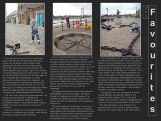 D
                                                                                                                                                                                 P
                                                                                                                                                                                 S
                                                                                                                                                                                     F
                                                                                                                                                                                     a
                                                                                                                                                                                     v
                                                                                                                                                                                     o
   Even though this Long Shot has the figures
back to the camera, the framing has the best
                                                                  You can interpret this photo in many ways, as
                                                              you could believe the ‘Fisherman’ aspect is
                                                              actually a metaphor for the artist’s journey. As he
                                                                                                                        This photograph could certainly provide you will
                                                                                                                     an interesting representation. As the Long Shot
                                                                                                                                                                                     u
insight into the image. As the reader could                                                                          allows you to see the figure and the framing. The
interpret the old ‘worn down’ building as the
artist’s life,, personality or even emotions. The
figures appears quite young in age, so it could be
                                                              could be ‘sailing towards a better future ‘ or he
                                                              could be using the compass as a ‘guide’ (this could
                                                              introduce a cultural element into my design). The
                                                              background certainly appears to be the main focal
                                                                                                                     foreground and background also appear to inter-
                                                                                                                     relate as they are relatively the same (i.e. chains,
                                                                                                                     historical aspect), also the figure is in neither – he is
                                                                                                                     in the middle. The reader could interpret him as
                                                                                                                                                                                     r
a contrast between age. As the building is old and
                                                              point, as the figure appears small in the frame .
yet it’s still standing, however as the artist ages he
will eventually ‘fall’. Additionally, you could
interpret the ‘cobbled ground’ as repetition – as
he’s walking down a road with the same stones
                                                              This is exaggerated by the camera shot, a Long
                                                              Shot, as reality appears bigger than the figure. If
                                                              you were to believe this is a metaphor; you could
                                                                                                                     ‘stuck in the middle’ of feeling trapped in chains
                                                                                                                     (possibly his past/present) and looking to the horizon
                                                                                                                     (his future).The fact the figure is sitting on the floor
                                                                                                                     could imply ‘he’s giving up’ or maybe isn’t ready to
                                                                                                                                                                                     i
                                                              say his journey (the framing) is larger than the


                                                                                                                                                                                     t
(this could represent similar downfalls etc. in his life) .                                                          stand up and take responsibility. Or possibly feels
                                                              person he is. Perhaps it’s too much of a
Although, he is walking from the foreground where                                                                    he can’t make the journey alone – any would be
                                                              ‘challenge’.
chains are featured, this could symbolise him                                                                        relevant to my artist’s journey.
                                                                  The lighting could also contribute towards this
‘escaping’ and walking towards a better future.                                                                         The lighting could also be significant, as the
                                                              interpretation, as it’s natural light – the figure
   The main focal point in this photo appears to be                                                                  natural light has provided the chains in the
the figure as he’s placed in between the
foreground/ background. While the lighting is
completely natural – every aspect of the image is
visible (it also gives the impression of clarity and
                                                              himself isn’t blacked out in the shadows. You
                                                              could say he’s standing ready to take on this
                                                              journey to reach his destination, he isn’t going to
                                                              hide from it.
                                                                                                                     foreground with shadows. This could apply
                                                                                                                     ‘weight’ and a ‘burden’ while the background ( the
                                                                                                                     horizon/ his future) appears brighter on the whole.
                                                                                                                                                                                     e
                                                                                                                       The only downside is one similar to the


                                                                                                                                                                                     s
openness) .                                                       The only negative to this photo, is that may or
                                                                                                                     previous photo. I am hoping to use this image,
                                                              not fit into my design. As it’s more of a reader’s
  This is an image I am considering using for my                                                                     although I will have to use it in the right context.
                                                              interpretation than a tangible representation of the
contents or my double page spread – even though
                                                              artist’s life. However this is certainly an in-depth
the camera angle is a little restrictive.
                                                              image with a powerful message, I feel I have to
                                                              incorporate it into my work in some respect.
 