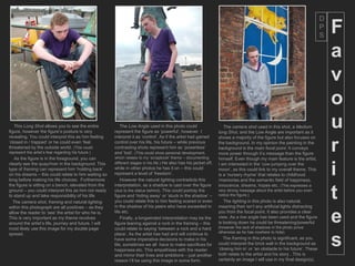 D
                                                                                                                                                                             P
                                                                                                                                                                             S
                                                                                                                                                                                 F
                                                                                                                                                                                 a
                                                                                                                                                                                 v
                                                                                                                                                                                 o
   This Long Shot allows you to see the entire
figure, however the figure’s posture is very
                                                          The Low Angle used in this photo could
                                                       represent the figure as ‘powerful’, however I
                                                                                                                       The camera shot used in this shot, a Medium
                                                                                                                    long Shot, and the Low Angle are important as it
                                                                                                                                                                                 u
revealing. You could interpret this as him feeling     interpret it as ‘control’. As if the artist had gained       shows a majority of the figure but also focuses on
‘closed in / trapped’ or he could even ‘feel
threatened by the outside world. (This could
represent the artist’s fear regarding his future.)
   As the figure is in the foreground, you can
                                                       control over his life, his future – while previous
                                                       contrasting shots represent him as ‘powerless’
                                                       and ‘lost’. (This could show personal development,
                                                       which relates to my ‘scrapbook’ theme – documenting
                                                                                                                    the background. In my opinion the painting in the
                                                                                                                    background is the main focal point. It conveys
                                                                                                                    more power through it’s message than the figure
                                                                                                                    himself. Even though my main feature is the artist,
                                                                                                                                                                                 r
                                                                                                                                                                                 i
clearly see the quay/river in the background. This     different stages in his life.) He also has his jacket off,   I am interested in the ‘cow jumping over the
type of framing can represent him ‘holding back’       while in other photos he has it on – this could              moon’, as this could link to my overall theme. This
on his dreams – this could relate to him waiting so    represent a level of ‘freedom’.                              is a ‘nursery rhyme’ that relates to childhood
long before making his life choices. Furthermore           However the natural lighting contradicts this            /memories and the semantic field of happiness,
the figure is sitting on s bench, elevated from the    interpretation, as a shadow is cast over the figure          innocence, dreams, hopes etc. (This expresses a
ground – you could interpret this as him not ready
to stand up and take responsibility of his life
  The camera shot, framing and natural lighting
                                                       (due to the statue behind). This could portray the
                                                       figure and ‘hiding away’ or ‘stuck in the shadow’ –
                                                       you could relate this to him feeling scared or even
                                                       in the shadow of his peers who have exceeded in
                                                                                                                    very strong message about the artist before you even
                                                                                                                    notice the figure.)
                                                                                                                       The lighting in this photo is also natural,
                                                                                                                    meaning their isn’t any artificial lights distracting
                                                                                                                                                                                 t
within this photograph are all positives – as they
allow the reader to ‘see’ the artist for who he is.
This is very important as my theme revolves
around the artist’s life, journey and future. I will
most likely use this image for my double page
                                                       life etc.
                                                           Finally, a longwinded interpretation may be the
                                                       figure leaning against a rock in the framing – this
                                                       could relate to saying ‘between a rock and a hard
                                                                                                                    you from the focal point. It also provides a clear
                                                                                                                    view. As a low angle has been used and the figure
                                                                                                                    is looking down he could be threatening/powerful
                                                                                                                    (however the lack of shadows in the photo prove
                                                                                                                                                                                 e
                                                       place’. As the artist has had and will continue to           otherwise as he has nowhere to hide).


                                                                                                                                                                                 s
spread.
                                                       have some imperative decisions to make in his                   The framing in this photo is significant, as you
                                                       life, sometimes we all have to make sacrifices for           could interpret the brick wall in the background as
                                                       happiness etc. This empathises with the reader               ‘closing him in’ or ‘an obstacle to his future’. These
                                                       and mirror their lives and ambitions – just another          both relate to the artist and his story . This is
                                                       reason I’ll be using this image in some form.                certainly an image I will use in my final design(s).
 