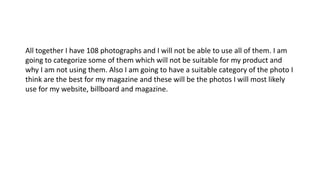 All together I have 108 photographs and I will not be able to use all of them. I am
going to categorize some of them which will not be suitable for my product and
why I am not using them. Also I am going to have a suitable category of the photo I
think are the best for my magazine and these will be the photos I will most likely
use for my website, billboard and magazine.
 