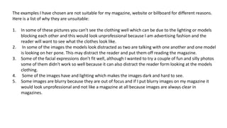 The examples I have chosen are not suitable for my magazine, website or billboard for different reasons.
Here is a list of why they are unsuitable:
1. In some of these pictures you can’t see the clothing well which can be due to the lighting or models
blocking each other and this would look unprofessional because I am advertising fashion and the
reader will want to see what the clothes look like.
2. In some of the images the models look distracted as two are talking with one another and one model
is looking on her pone. This may distract the reader and put them off reading the magazine.
3. Some of the facial expressions don’t fit well, although I wanted to try a couple of fun and silly photos
some of them didn't work so well because it can also distract the reader form looking at the models
clothing.
4. Some of the images have and lighting which makes the images dark and hard to see.
5. Some images are blurry because they are out of focus and if I put blurry images on my magazine it
would look unprofessional and not like a magazine at all because images are always clear in
magazines.
 
