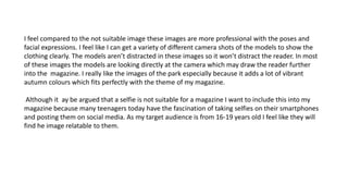 I feel compared to the not suitable image these images are more professional with the poses and
facial expressions. I feel like I can get a variety of different camera shots of the models to show the
clothing clearly. The models aren’t distracted in these images so it won’t distract the reader. In most
of these images the models are looking directly at the camera which may draw the reader further
into the magazine. I really like the images of the park especially because it adds a lot of vibrant
autumn colours which fits perfectly with the theme of my magazine.
Although it ay be argued that a selfie is not suitable for a magazine I want to include this into my
magazine because many teenagers today have the fascination of taking selfies on their smartphones
and posting them on social media. As my target audience is from 16-19 years old I feel like they will
find he image relatable to them.
 