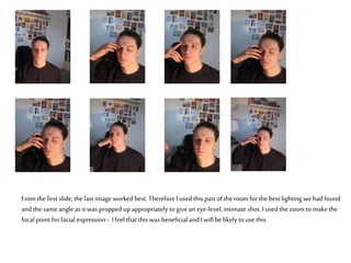 From thefirst slide, the last image worked best. ThereforeI used this part of the room for the best lighting wehad found
and the same angle as it was propped upappropriately to give an eye-level,intimate shot. I used the zoom to makethe
focal point his facial expression - I feel that this was beneficial and Iwill be likelyto use this.
 