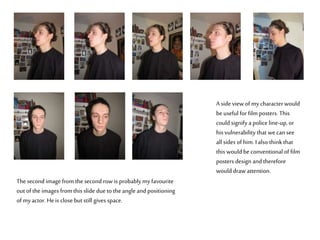 A side view of mycharacterwould
beuseful for film posters. This
could signify a police line-up, or
his vulnerability that wecan see
all sides of him. Ialso thinkthat
this would be conventional of film
posters design and therefore
would draw attention.
Thesecond image from the second row is probably myfavourite
out of the images from this slide due to the angle and positioning
of myactor. Heis close but still gives space.
 