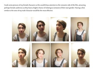 I took some pictures of myfemale characteras this would draw attention to the romanticside of the film, attracting
perhaps female audiences as they have a higherchanceof relating to someone of their own gender. Having a shot
similar to the ones of mymale characterwould bethe most effective.
 