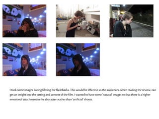 I took some images during filming the flashbacks. This would beeffective as the audiences, whenreading the review, can
get aninsight into the setting and context of the film. I wanted to havesome ‘natural’images so that thereis a higher
emotional attachment to thecharacters ratherthan ‘artificial’ shoots.
 